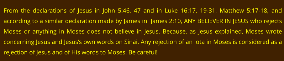 From the declarations of Jesus in John 5:46, 47 and in Luke 16:17, 19-31, Matthew 5:17-18, and according to a similar declaration made by James in  James 2:10, ANY BELIEVER IN JESUS who rejects Moses or anything in Moses does not believe in Jesus. Because, as Jesus explained, Moses wrote concerning Jesus and Jesus’s own words on Sinai. Any rejection of an iota in Moses is considered as a rejection of Jesus and of His words to Moses. Be careful!